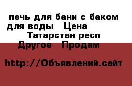 печь для бани с баком для воды › Цена ­ 12 000 - Татарстан респ. Другое » Продам   